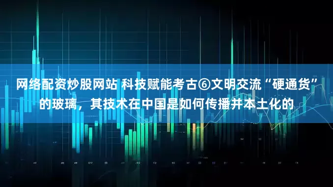 网络配资炒股网站 科技赋能考古⑥文明交流“硬通货”的玻璃，其技术在中国是如何传播并本土化的