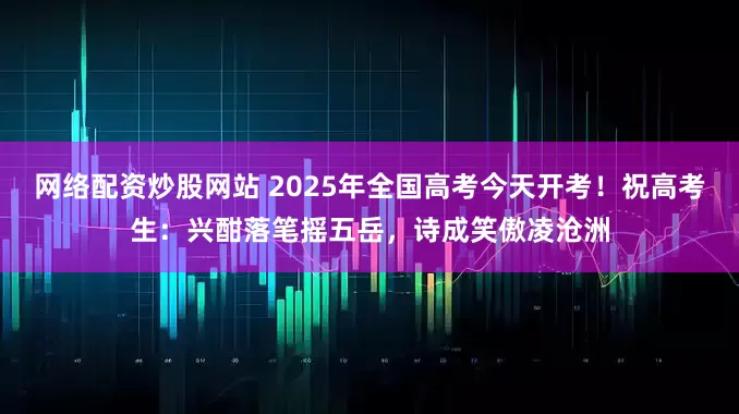 网络配资炒股网站 2025年全国高考今天开考！祝高考生：兴酣落笔摇五岳，诗成笑傲凌沧洲
