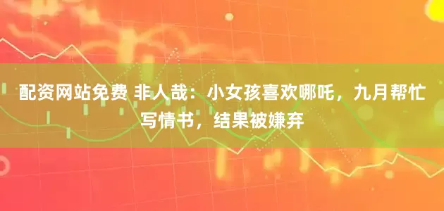 配资网站免费 非人哉：小女孩喜欢哪吒，九月帮忙写情书，结果被嫌弃