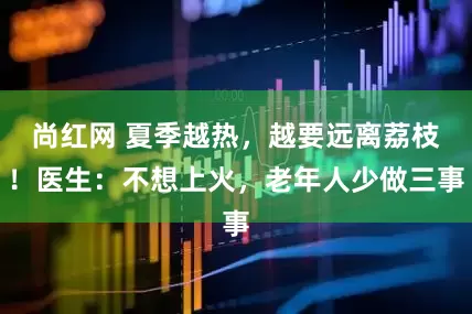 尚红网 夏季越热，越要远离荔枝！医生：不想上火，老年人少做三事
