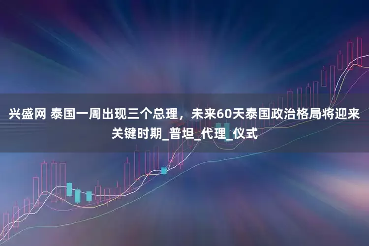 兴盛网 泰国一周出现三个总理，未来60天泰国政治格局将迎来关键时期_普坦_代理_仪式