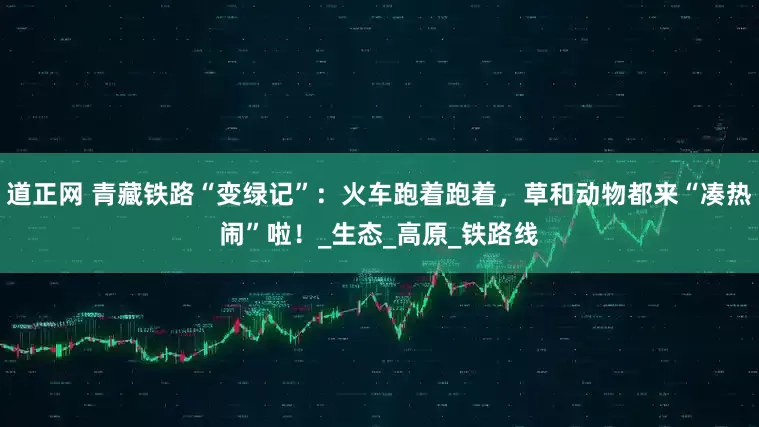 道正网 青藏铁路“变绿记”：火车跑着跑着，草和动物都来“凑热闹”啦！_生态_高原_铁路线