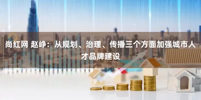 尚红网 赵峥：从规划、治理、传播三个方面加强城市人才品牌建设