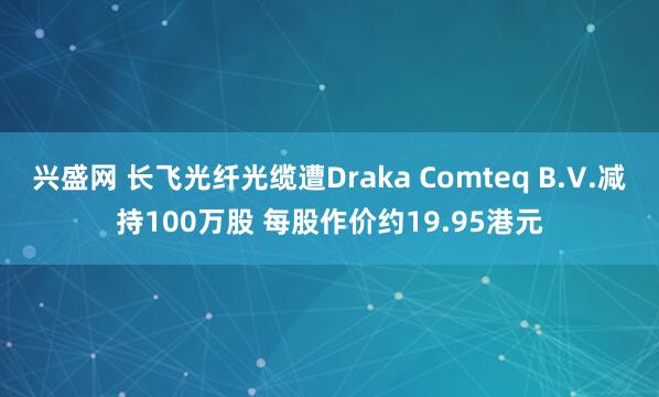 兴盛网 长飞光纤光缆遭Draka Comteq B.V.减持100万股 每股作价约19.95港元