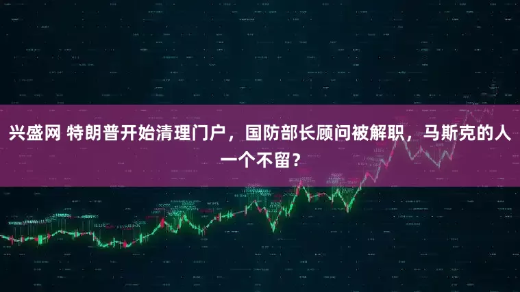 兴盛网 特朗普开始清理门户，国防部长顾问被解职，马斯克的人一个不留？