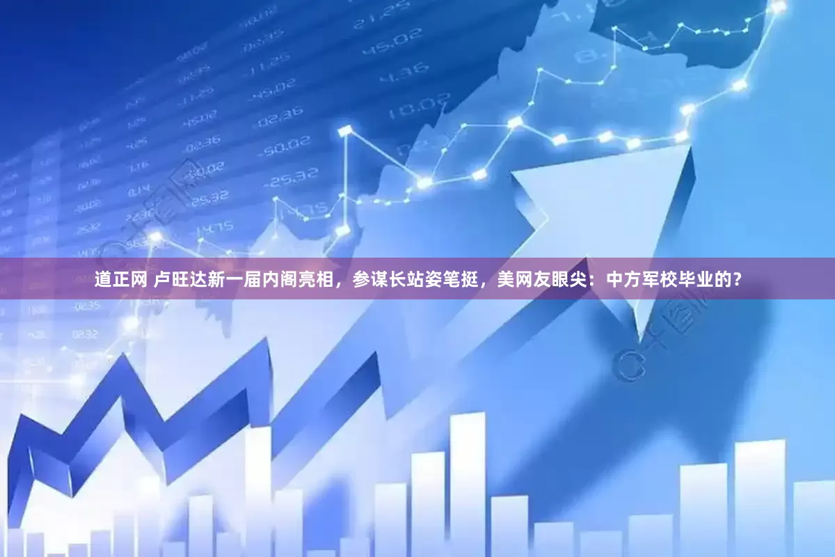 道正网 卢旺达新一届内阁亮相，参谋长站姿笔挺，美网友眼尖：中方军校毕业的？