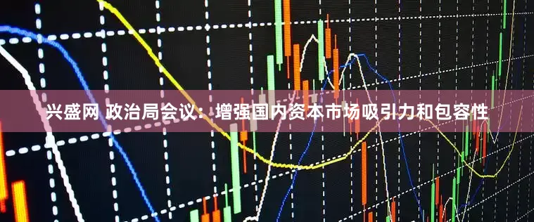 兴盛网 政治局会议：增强国内资本市场吸引力和包容性