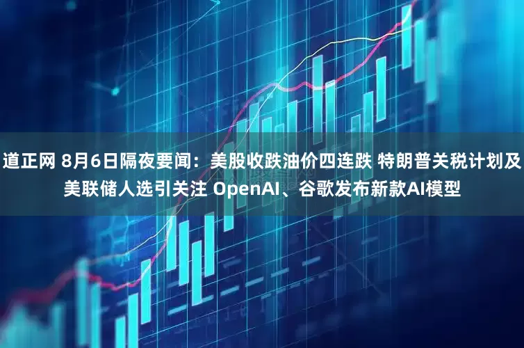 道正网 8月6日隔夜要闻：美股收跌油价四连跌 特朗普关税计划及美联储人选引关注 OpenAI、谷歌发布新款AI模型