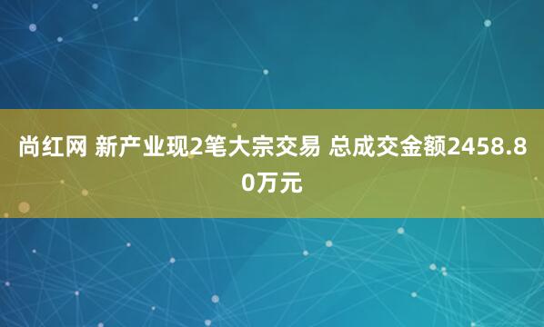 尚红网 新产业现2笔大宗交易 总成交金额2458.80万元