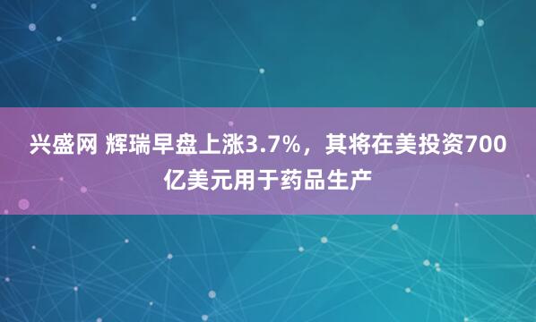 兴盛网 辉瑞早盘上涨3.7%，其将在美投资700亿美元用于药品生产