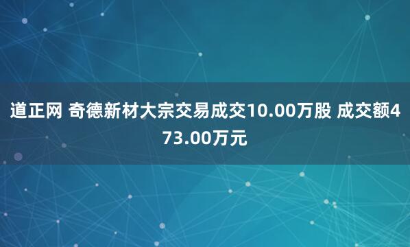 道正网 奇德新材大宗交易成交10.00万股 成交额473.00万元