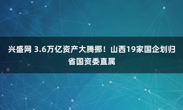 兴盛网 3.6万亿资产大腾挪！山西19家国企划归省国资委直属