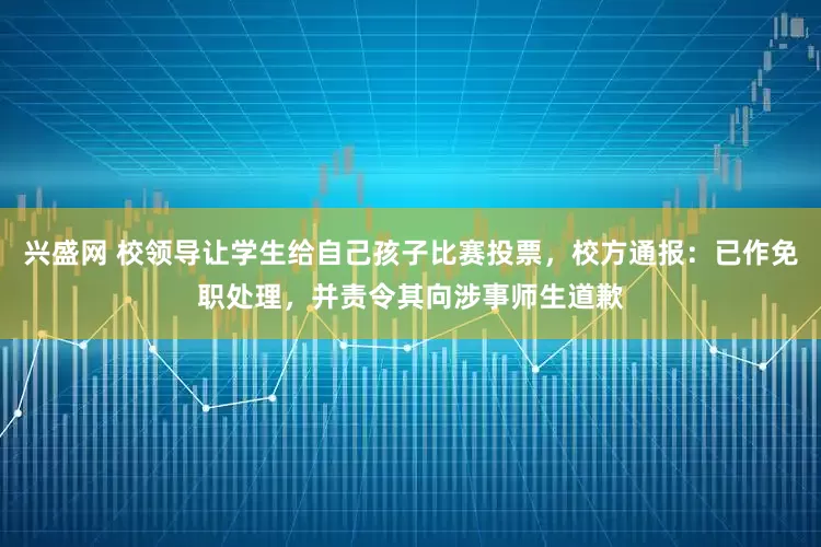 兴盛网 校领导让学生给自己孩子比赛投票，校方通报：已作免职处理，并责令其向涉事师生道歉