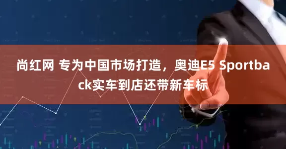 尚红网 专为中国市场打造，奥迪E5 Sportback实车到店还带新车标