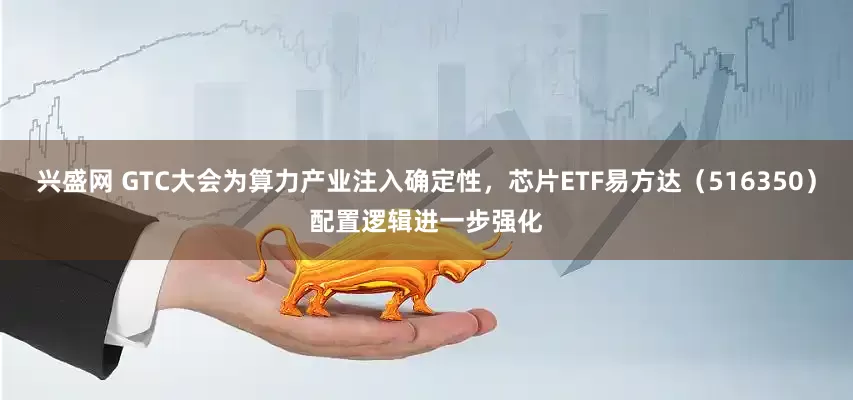 兴盛网 GTC大会为算力产业注入确定性，芯片ETF易方达（516350）配置逻辑进一步强化