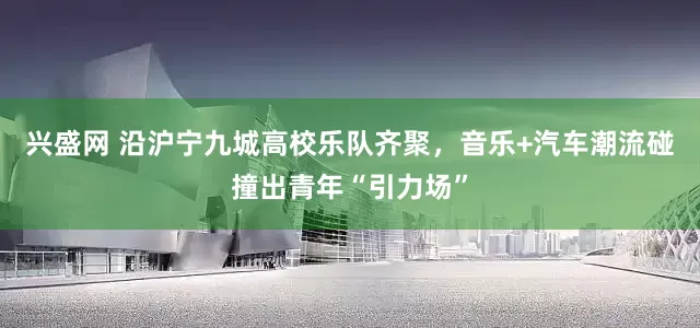 兴盛网 沿沪宁九城高校乐队齐聚，音乐+汽车潮流碰撞出青年“引力场”