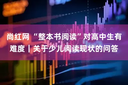 尚红网 “整本书阅读”对高中生有难度｜关于少儿阅读现状的问答